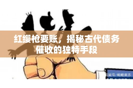 红缨枪要账,揭秘古代债务催收的独特手段 红缨枪要账,揭秘古代债务催收的独特手段