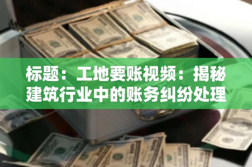 标题：工地要账视频：揭秘建筑行业中的账务纠纷处理