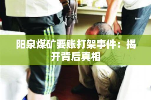 阳泉煤矿要账打架事件:揭开背后真相 阳泉煤矿要账打架事件:揭开背后真相